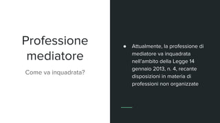 Professione
mediatore
Come va inquadrata?
● Attualmente, la professione di
mediatore va inquadrata
nell’ambito della Legge 14
gennaio 2013, n. 4, recante
disposizioni in materia di
professioni non organizzate
 