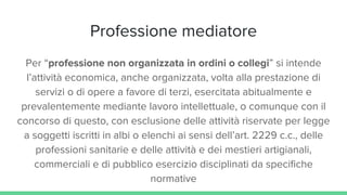 Professione mediatore
Per “professione non organizzata in ordini o collegi” si intende
l’attività economica, anche organizzata, volta alla prestazione di
servizi o di opere a favore di terzi, esercitata abitualmente e
prevalentemente mediante lavoro intellettuale, o comunque con il
concorso di questo, con esclusione delle attività riservate per legge
a soggetti iscritti in albi o elenchi ai sensi dell’art. 2229 c.c., delle
professioni sanitarie e delle attività e dei mestieri artigianali,
commerciali e di pubblico esercizio disciplinati da specifiche
normative
 