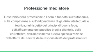 Professione mediatore
L’esercizio della professione è libero e fondato sull’autonomia,
sulle competenze e sull’indipendenza di giudizio intellettuale e
tecnica, nel rispetto dei principi di buona fede,
dell’affidamento del pubblico e della clientela, della
correttezza, dell’ampliamento e della specializzazione
dell’offerta dei servizi, della responsabilità del professionista
 