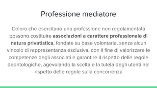 Professione mediatore
Coloro che esercitano una professione non regolamentata
possono costituire associazioni a carattere professionale di
natura privatistica, fondate su base volontaria, senza alcun
vincolo di rappresentanza esclusiva, con il fine di valorizzare le
competenze degli associati e garantire il rispetto delle regole
deontologiche, agevolando la scelta e la tutela degli utenti nel
rispetto delle regole sulla concorrenza
 
