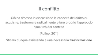 Il conflitto
Ciò ha rimesso in discussione la capacità del diritto di
acquisire, trasformare radicalmente e fare proprio l’approccio
risolutivo del conflitto
(Rufino, 2011)
Stiamo dunque assistendo a una necessaria trasformazione
 