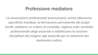 Professione mediatore
Le associazioni professionali promuovono, anche attraverso
specifiche iniziative, la formazione permanente dei propri
iscritti, adottano un codice di condotta, vigilano sulla condotta
professionale degli associati e stabiliscono le sanzioni
disciplinari da irrogare agli associati per le violazioni del
medesimo codice
 