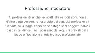 Professione mediatore
Ai professionisti, anche se iscritti alle associazioni, non è
d’altra parte consentito l’esercizio delle attività professionali
riservate dalla legge a specifiche categorie di soggetti, salvo il
caso in cui dimostrino il possesso dei requisiti previsti dalla
legge e l’iscrizione al relativo albo professionale
 