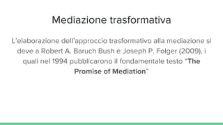 Mediazione trasformativa
L’elaborazione dell’approccio trasformativo alla mediazione si
deve a Robert A. Baruch Bush e Joseph P. Folger (2009), i
quali nel 1994 pubblicarono il fondamentale testo “The
Promise of Mediation”
 