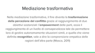Mediazione trasformativa
Nella mediazione trasformativa, il fine diventa la trasformazione
della percezione del conflitto grazie al raggiungimento di due
obiettivi sostanziali: l’empowerment delle parti, ossia il
raggiungimento di un livello di consapevolezza tale da permettere
loro di gestire autonomamente situazioni simili, e quella che viene
definita recognition, vale a dire la comprensione empatica delle
ragioni dell’altra parte (Mosca, 2011)
 