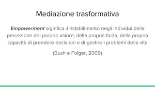 Mediazione trasformativa
Empowerment significa il ristabilimento negli individui della
percezione del proprio valore, della propria forza, della propria
capacità di prendere decisioni e di gestire i problemi della vita
(Bush e Folger, 2009)
 