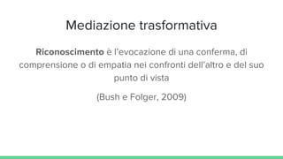 Mediazione trasformativa
Riconoscimento è l’evocazione di una conferma, di
comprensione o di empatia nei confronti dell’altro e del suo
punto di vista
(Bush e Folger, 2009)
 