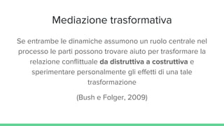 Mediazione trasformativa
Se entrambe le dinamiche assumono un ruolo centrale nel
processo le parti possono trovare aiuto per trasformare la
relazione conflittuale da distruttiva a costruttiva e
sperimentare personalmente gli effetti di una tale
trasformazione
(Bush e Folger, 2009)
 