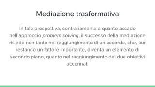 Mediazione trasformativa
In tale prospettiva, contrariamente a quanto accade
nell’approccio problem solving, il successo della mediazione
risiede non tanto nel raggiungimento di un accordo, che, pur
restando un fattore importante, diventa un elemento di
secondo piano, quanto nel raggiungimento dei due obiettivi
accennati
 