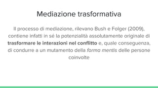 Mediazione trasformativa
Il processo di mediazione, rilevano Bush e Folger (2009),
contiene infatti in sé la potenzialità assolutamente originale di
trasformare le interazioni nel conflitto e, quale conseguenza,
di condurre a un mutamento della forma mentis delle persone
coinvolte
 