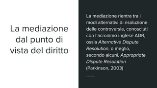 La mediazione
dal punto di
vista del diritto
La mediazione rientra tra i
modi alternativi di risoluzione
delle controversie, conosciuti
con l’acronimo inglese ADR,
ossia Alternative Dispute
Resolution, o meglio,
secondo alcuni, Appropriate
Dispute Resolution
(Parkinson, 2003)
 