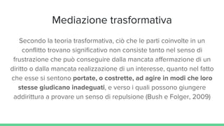 Mediazione trasformativa
Secondo la teoria trasformativa, ciò che le parti coinvolte in un
conflitto trovano significativo non consiste tanto nel senso di
frustrazione che può conseguire dalla mancata affermazione di un
diritto o dalla mancata realizzazione di un interesse, quanto nel fatto
che esse si sentono portate, o costrette, ad agire in modi che loro
stesse giudicano inadeguati, e verso i quali possono giungere
addirittura a provare un senso di repulsione (Bush e Folger, 2009)
 