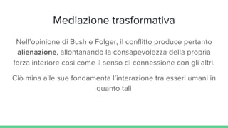 Mediazione trasformativa
Nell’opinione di Bush e Folger, il conflitto produce pertanto
alienazione, allontanando la consapevolezza della propria
forza interiore così come il senso di connessione con gli altri.
Ciò mina alle sue fondamenta l’interazione tra esseri umani in
quanto tali
 