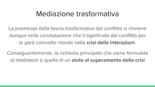 Mediazione trasformativa
La premessa della teoria trasformativa del conflitto si rinviene
dunque nella constatazione che il significato del conflitto per
le parti coinvolte risiede nella crisi delle interazioni.
Conseguentemente, la richiesta principale che viene formulata
al mediatore è quella di un aiuto al superamento della crisi
 