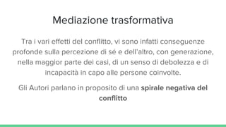 Mediazione trasformativa
Tra i vari effetti del conflitto, vi sono infatti conseguenze
profonde sulla percezione di sé e dell’altro, con generazione,
nella maggior parte dei casi, di un senso di debolezza e di
incapacità in capo alle persone coinvolte.
Gli Autori parlano in proposito di una spirale negativa del
conflitto
 