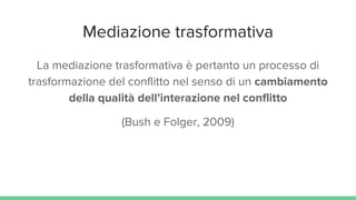 Mediazione trasformativa
La mediazione trasformativa è pertanto un processo di
trasformazione del conflitto nel senso di un cambiamento
della qualità dell’interazione nel conflitto
(Bush e Folger, 2009)
 