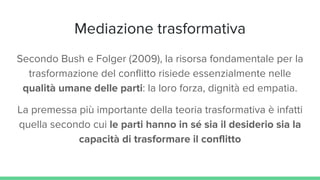 Mediazione trasformativa
Secondo Bush e Folger (2009), la risorsa fondamentale per la
trasformazione del conflitto risiede essenzialmente nelle
qualità umane delle parti: la loro forza, dignità ed empatia.
La premessa più importante della teoria trasformativa è infatti
quella secondo cui le parti hanno in sé sia il desiderio sia la
capacità di trasformare il conflitto
 