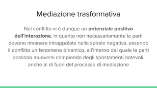 Mediazione trasformativa
Nel conflitto vi è dunque un potenziale positivo
dell’interazione, in quanto non necessariamente le parti
devono rimanere intrappolate nella spirale negativa, essendo
il conflitto un fenomeno dinamico, all’interno del quale le parti
possono muoversi compiendo degli spostamenti notevoli,
anche al di fuori del processo di mediazione
 
