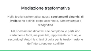 Mediazione trasformativa
Nella teoria trasformativa, questi spostamenti dinamici di
livello sono definiti, come accennato, empowerment e
recognition
Tali spostamenti dinamici che compiono le parti, non
certamente facili, ma possibili, rappresentano dunque
secondo gli Autori le chiavi di volta per la trasformazione
dell’interazione nel conflitto
 
