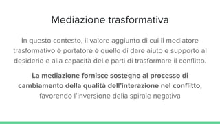 Mediazione trasformativa
In questo contesto, il valore aggiunto di cui il mediatore
trasformativo è portatore è quello di dare aiuto e supporto al
desiderio e alla capacità delle parti di trasformare il conflitto.
La mediazione fornisce sostegno al processo di
cambiamento della qualità dell’interazione nel conflitto,
favorendo l’inversione della spirale negativa
 