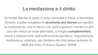 La mediazione e il diritto
Di fronte alla lite la parte in essa coinvolta si trova, o dovrebbe
trovarsi, a poter scegliere lo strumento più idoneo per gestire
la controversia, che in alcuni casi sarà il giudizio, mentre in altri
uno dei mezzi ad esso alternativi, o meglio complementari,
messi a disposizione dall’ordinamento giuridico: negoziazione,
mediazione, arbitrato, per limitarsi alle procedure primarie di
ADR (De Palo, D’Urso e Golann, 2004)
 