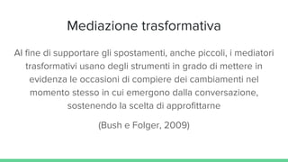 Mediazione trasformativa
Al fine di supportare gli spostamenti, anche piccoli, i mediatori
trasformativi usano degli strumenti in grado di mettere in
evidenza le occasioni di compiere dei cambiamenti nel
momento stesso in cui emergono dalla conversazione,
sostenendo la scelta di approfittarne
(Bush e Folger, 2009)
 