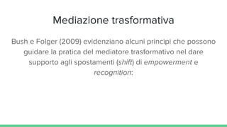 Mediazione trasformativa
Bush e Folger (2009) evidenziano alcuni principi che possono
guidare la pratica del mediatore trasformativo nel dare
supporto agli spostamenti (shift) di empowerment e
recognition:
 