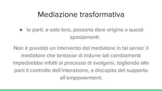 Mediazione trasformativa
● le parti, e solo loro, possono dare origine a questi
spostamenti.
Non è previsto un intervento del mediatore in tal senso: il
mediatore che tentasse di indurre tali cambiamenti
impedirebbe infatti al processo di svolgersi, togliendo alle
parti il controllo dell’interazione, a discapito del supporto
all’empowerment;
 