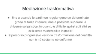 Mediazione trasformativa
● fino a quando le parti non raggiungono un determinato
grado di forza interiore, non è possibile superare la
chiusura solipsistica, in quanto è difficile aprirsi agli altri se
ci si sente vulnerabili e instabili;
● il percorso progressivo verso la trasformazione del conflitto
non è né costante né uniforme
 