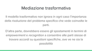 Mediazione trasformativa
Il modello trasformativo non ignora in ogni caso l’importanza
della risoluzione del problema specifico che vede coinvolte le
parti.
D’altra parte, dovrebbero essere gli spostamenti in termini di
empowerment e recognition a consentire alle parti stesse di
trovare accordi su questioni specifiche, ove ve ne sia la
possibilità
 