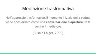 Mediazione trasformativa
Nell’approccio trasformativo, il momento iniziale della seduta
viene considerato come una conversazione d’apertura tra le
parti e il mediatore
(Bush e Folger, 2009)
 