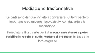 Mediazione trasformativa
Le parti sono dunque invitate a conversare sui temi per loro
importanti e ad esporre i loro obiettivi con riguardo alla
mediazione.
Il mediatore illustra alle parti che sono esse stesse a poter
stabilire le regole di svolgimento del processo, in base alle
loro esigenze
 
