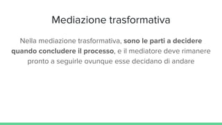 Mediazione trasformativa
Nella mediazione trasformativa, sono le parti a decidere
quando concludere il processo, e il mediatore deve rimanere
pronto a seguirle ovunque esse decidano di andare
 