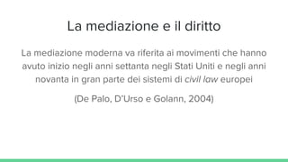 La mediazione e il diritto
La mediazione moderna va riferita ai movimenti che hanno
avuto inizio negli anni settanta negli Stati Uniti e negli anni
novanta in gran parte dei sistemi di civil law europei
(De Palo, D’Urso e Golann, 2004)
 