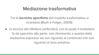 Mediazione trasformativa
Tra le tecniche specifiche del modello trasformativo si
ricordano (Bush e Folger, 2009):
● la tecnica del riflettere (reflection), con la quale il mediatore
fa da specchio alla parte, con riferimento a quanto dalla
medesima espresso sia con riguardo al contenuto che con
riguardo al tono emotivo;
 