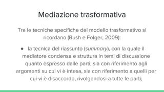 Mediazione trasformativa
Tra le tecniche specifiche del modello trasformativo si
ricordano (Bush e Folger, 2009):
● la tecnica del riassunto (summary), con la quale il
mediatore condensa e struttura in temi di discussione
quanto espresso dalle parti, sia con riferimento agli
argomenti su cui vi è intesa, sia con riferimento a quelli per
cui vi è disaccordo, rivolgendosi a tutte le parti;
 
