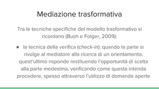 Mediazione trasformativa
Tra le tecniche specifiche del modello trasformativo si
ricordano (Bush e Folger, 2009):
● la tecnica della verifica (check-in): quando la parte si
rivolge al mediatore alla ricerca di un orientamento,
quest’ultimo risponde restituendo l’opportunità di scelta
alla parte medesima, verificando come questa intenda
procedere, spesso attraverso l’utilizzo di domande aperte
 