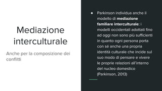 Mediazione
interculturale
Anche per la composizione dei
conflitti
● Parkinson individua anche il
modello di mediazione
familiare interculturale: i
modelli occidentali adottati fino
ad oggi non sono più sufficienti
in quanto ogni persona porta
con sé anche una propria
identità culturale che incide sul
suo modo di pensare e vivere
le proprie relazioni all’interno
del nucleo domestico
(Parkinson, 2013)
 
