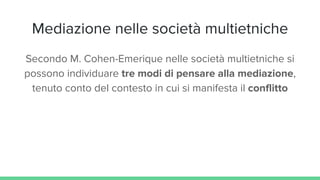 Mediazione nelle società multietniche
Secondo M. Cohen-Emerique nelle società multietniche si
possono individuare tre modi di pensare alla mediazione,
tenuto conto del contesto in cui si manifesta il conflitto
 