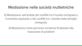 Mediazione nelle società multietniche
2) Mediazione nell’ambito dei conflitti tra il nucleo immigrato e
il contesto ospitante o dei conflitti tra i membri della famiglia
immigrata;
3) Mediazione come percorso condiviso finalizzato alla
risoluzione di problemi
 