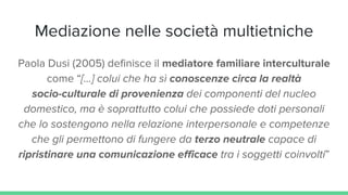 Mediazione nelle società multietniche
Paola Dusi (2005) definisce il mediatore familiare interculturale
come “[…] colui che ha sì conoscenze circa la realtà
socio-culturale di provenienza dei componenti del nucleo
domestico, ma è soprattutto colui che possiede doti personali
che lo sostengono nella relazione interpersonale e competenze
che gli permettono di fungere da terzo neutrale capace di
ripristinare una comunicazione efficace tra i soggetti coinvolti”
 