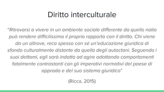 Diritto interculturale
“Ritrovarsi a vivere in un ambiente sociale differente da quello natio
può rendere difficilissimo il proprio rapporto con il diritto. Chi viene
da un altrove, reca spesso con sé un’educazione giuridica di
sfondo culturalmente distante da quella degli autoctoni. Seguendo i
suoi dettami, egli sarà indotto ad agire adottando comportamenti
fatalmente contrastanti con gli imperativi normativi del paese di
approdo e del suo sistema giuridico”
(Ricca, 2015)
 