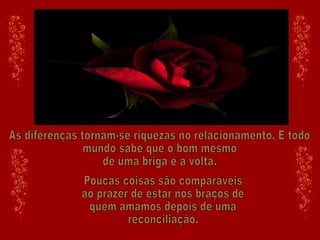 As diferenças tornam-se riquezas no relacionamento. E todo  mundo sabe que o bom mesmo de uma briga é a volta. Poucas coisas são comparáveis ao prazer de estar nos braços de quem amamos depois de uma reconciliação. 