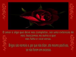O amor é algo que deve nos completar, ser uma extensão de nós: buscamos no outro o que nos falta e vice-versa. Brigas são normais e, por que não dizer, até mesmo positivas, se não forem em excesso. 