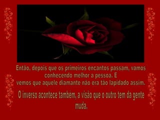 Então, depois que os primeiros encantos passam, vamos conhecendo melhor a pessoa. E vemos que aquele diamante não era tão lapidado assim. O inverso acontece também, a visão que o outro tem da gente muda.  