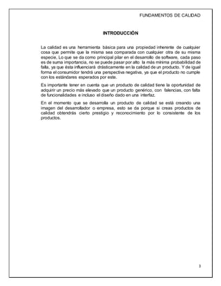 FUNDAMENTOS DE CALIDAD
3
INTRODUCCIÓN
La calidad es una herramienta básica para una propiedad inherente de cualquier
cosa que permite que la misma sea comparada con cualquier otra de su misma
especie, Lo que se da como principal pilar en el desarrollo de software, cada paso
es de suma importancia, no se puede pasar por alto la más mínima probabilidad de
falla, ya que ésta influenciará drásticamente en la calidad de un producto. Y de igual
forma el consumidor tendrá una perspectiva negativa, ya que el producto no cumple
con los estándares esperados por este.
Es importante tener en cuenta que un producto de calidad tiene la oportunidad de
adquirir un precio más elevado que un producto genérico, con falencias, con falta
de funcionalidades e incluso el diseño dado en una interfaz.
En el momento que se desarrolla un producto de calidad se está creando una
imagen del desarrollador o empresa, esto se da porque si creas productos de
calidad obtendrás cierto prestigio y reconocimiento por lo consistente de los
productos.
 