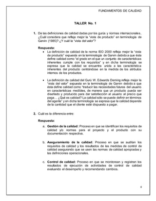 FUNDAMENTOS DE CALIDAD
4
TALLER No. 1
1. De las definiciones de calidad dadas por los gurús y normas internacionales,
¿Cuál considera que refleja mejor la “vista de producto” en terminología de
Garvin (1985)? ¿Y cuál la “vista del valor”?
Respuesta:
 La definición de calidad de la norma ISO 2000 refleja mejor la “vista
de producto” expuesta en la terminología de Garvin debido a que ésta
define calidad como “el grado en el que un conjunto de características
inherentes cumple con los requisitos” y en dicha terminología se
expresa que la calidad se encuentra unida a las característica
inherentes del producto centrándose en la medida de los atributos
internos de los productos.
 La definición de calidad del Gurú W. Edwards Deming refleja mejor la
“vista del valor” expuesta en la terminología de Garvin debido a que
ésta define calidad como “traducir las necesidades futuras del usuario
en características medibles, de manera que un producto pueda ser
diseñado y producido para dar satisfacción al usuario al precio que
paga… ¿Qué es calidad? La calidad sólo se puede definir en términos
del agente” y en dicha terminología se expresa que la calidad depende
de la cantidad que el cliente esté dispuesto a pagar.
2. Cuál es la diferencia entre:
Respuesta:
a. Gestión de la calidad: Proceso en que se identifican los requisitos de
calidad y/o normas para el proyecto y el producto con su
documentación respectiva.
b. Aseguramiento de la calidad: Proceso en que se auditan los
requisitos de calidad y los resultados de las medidas de control de
calidad asegurando que se usen las normas de calidad apropiadas y
las definiciones operacionales.
c. Control de calidad: Proceso en que se monitorean y registran los
resultados de ejecución de actividades de control de calidad
evaluando el desempeño y recomendando cambios.
 
