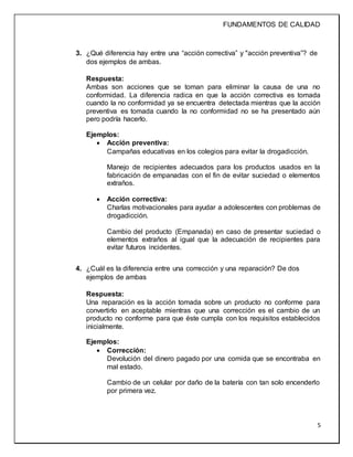 FUNDAMENTOS DE CALIDAD
5
3. ¿Qué diferencia hay entre una “acción correctiva” y "acción preventiva”? de
dos ejemplos de ambas.
Respuesta:
Ambas son acciones que se toman para eliminar la causa de una no
conformidad. La diferencia radica en que la acción correctiva es tomada
cuando la no conformidad ya se encuentra detectada mientras que la acción
preventiva es tomada cuando la no conformidad no se ha presentado aún
pero podría hacerlo.
Ejemplos:
 Acción preventiva:
Campañas educativas en los colegios para evitar la drogadicción.
Manejo de recipientes adecuados para los productos usados en la
fabricación de empanadas con el fin de evitar suciedad o elementos
extraños.
 Acción correctiva:
Charlas motivacionales para ayudar a adolescentes con problemas de
drogadicción.
Cambio del producto (Empanada) en caso de presentar suciedad o
elementos extraños al igual que la adecuación de recipientes para
evitar futuros incidentes.
4. ¿Cuál es la diferencia entre una corrección y una reparación? De dos
ejemplos de ambas
Respuesta:
Una reparación es la acción tomada sobre un producto no conforme para
convertirlo en aceptable mientras que una corrección es el cambio de un
producto no conforme para que éste cumpla con los requisitos establecidos
inicialmente.
Ejemplos:
 Corrección:
Devolución del dinero pagado por una comida que se encontraba en
mal estado.
Cambio de un celular por daño de la batería con tan solo encenderlo
por primera vez.
 