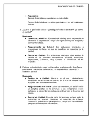 FUNDAMENTOS DE CALIDAD
6
 Reparación:
Cambio de comida por encontrarse en mal estado.
Cambio de la batería de un celular por daño con tan solo encenderlo
una vez.
5. ¿Qué es la gestión de calidad? ¿El aseguramiento de calidad? Y ¿el control
de calidad?
Respuesta:
 Gestión de Calidad: Es el proceso que define y aplica las políticas de
calidad de la organización. Dirigir una organización para asegurar y
controlar la calidad.
 Aseguramiento de Calidad: Son actividades orientadas a
proporcionar confianza en que se cumplirán los requisitos de la
calidad.
 Control de Calidad: Son actividades realizadas para evaluar la
calidad de los productos desarrollados (Pruebas, Revisiones,
Inspecciones, Auditorias, etc.) Controla la satisfacción de los
requisitos.
6. Explique qué actividades usted podría realizar en el desarrollo de software
para realizar una gestión de la calidad, un aseguramiento de calidad y
control de calidad.
Respuesta:
 Gestión de la Calidad: Momento en el que plantearíamos
estándares de un modelo de calidad en el cual el software debe
apoyarse para su correcto desarrollo.
 Aseguramiento de Calidad: Dados los estándares, se deberá hacer
un completo análisis de la estructura y sus componentes dando
certeza de la calidad del producto para continuar con el desarrollo del
mismo.
 Control de Calidad: En esta parte del proceso se lleva cabo la
realización de pruebas constantes al desarrollo de software,
controlando y verificando que el producto cumpla con los estándares
y requisitos establecidos inicialmente.
 