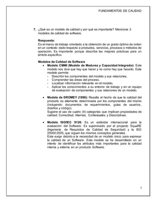 FUNDAMENTOS DE CALIDAD
7
7. ¿Qué es un modelo de calidad y por qué es importante? Mencione 3
modelos de calidad de software.
Respuesta:
Es el marco de trabajo orientado a la obtención de un grado óptimo de orden
en un contexto dado respecto a productos, servicios, procesos o métodos de
operación. Es importante porque describe las mejores prácticas para un
ámbito específico.
Modelos de Calidad de Software
 Modelo CMMI (Modelo de Madurez y Capacidad Integrado): Este
modelo nos dice que hay que hacer y no como hay que hacerlo. Este
modelo permite:
- Describir los componentes del modelo y sus relaciones.
- Comprender las áreas del proceso.
- Localizar información relevante en el modelo.
- Aplicar los conocimientos a su entorno de trabajo y en un equipo
de evaluación de componentes y sus relaciones de un modelo.
 Modelo de DROMEY (1996): Resalta el hecho de que la calidad del
producto es altamente determinada por los componentes del mismo
(incluyendo documentos de requerimientos, guías de usuarios,
diseños y código).
Sugiere el uso de cuatro (4) categorías que implican propiedades de
calidad: Correctitud, Internas, Contextuales y Descriptivas.
 Modelo ISO/IEC 9126: Es un estándar internacional para la
evaluación del Software. Es supervisado por el proyecto SquaRE
(Ingeniería de Requisitos de Calidad de Seguridad) y la ISO
25000:2005, que siguen los mismos conceptos generales.
Este surge debido a la necesidad de un modelo único para expresar
la calidad de un Software. Este modelo se ha desarrollado en un
intento de identificar los atributos más importantes para la calidad
interna y externa en un producto Software.
 